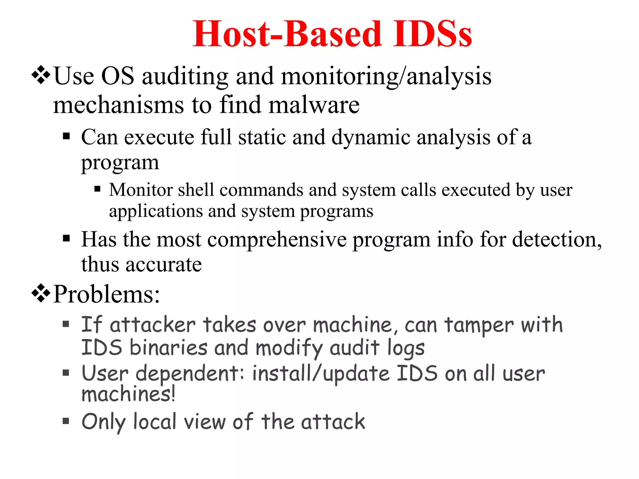 Host-Based IDSs
Use OS auditing and monitoring/analysis
mechanisms to find malware
 Can execute full static and dynamic analysis of a
program
 Monitor shell commands and system calls executed by user
applications and system programs
 Has the most comprehensive program info for detection,
thus accurate
Problems:
 If attacker takes over machine, can tamper with
IDS binaries and modify audit logs
 User dependent: install/update IDS on all user
machines!
 Only local view of the attack
 