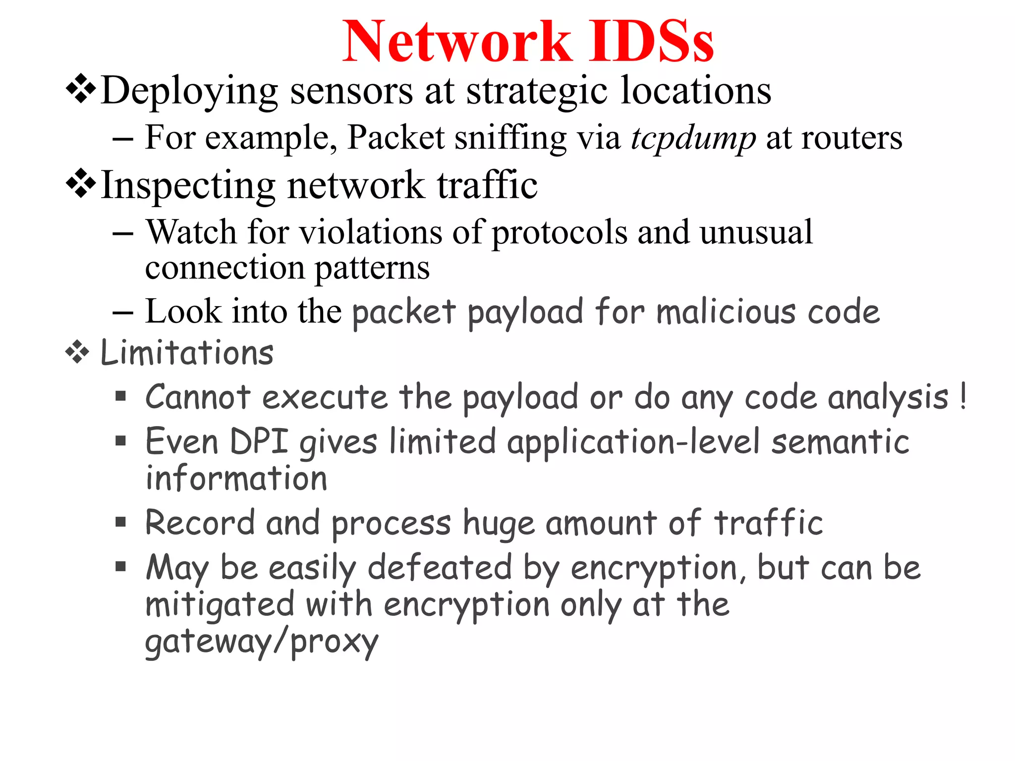 Network IDSs
Deploying sensors at strategic locations
– For example, Packet sniffing via tcpdump at routers
Inspecting network traffic
– Watch for violations of protocols and unusual
connection patterns
– Look into the packet payload for malicious code
 Limitations
 Cannot execute the payload or do any code analysis !
 Even DPI gives limited application-level semantic
information
 Record and process huge amount of traffic
 May be easily defeated by encryption, but can be
mitigated with encryption only at the
gateway/proxy
 