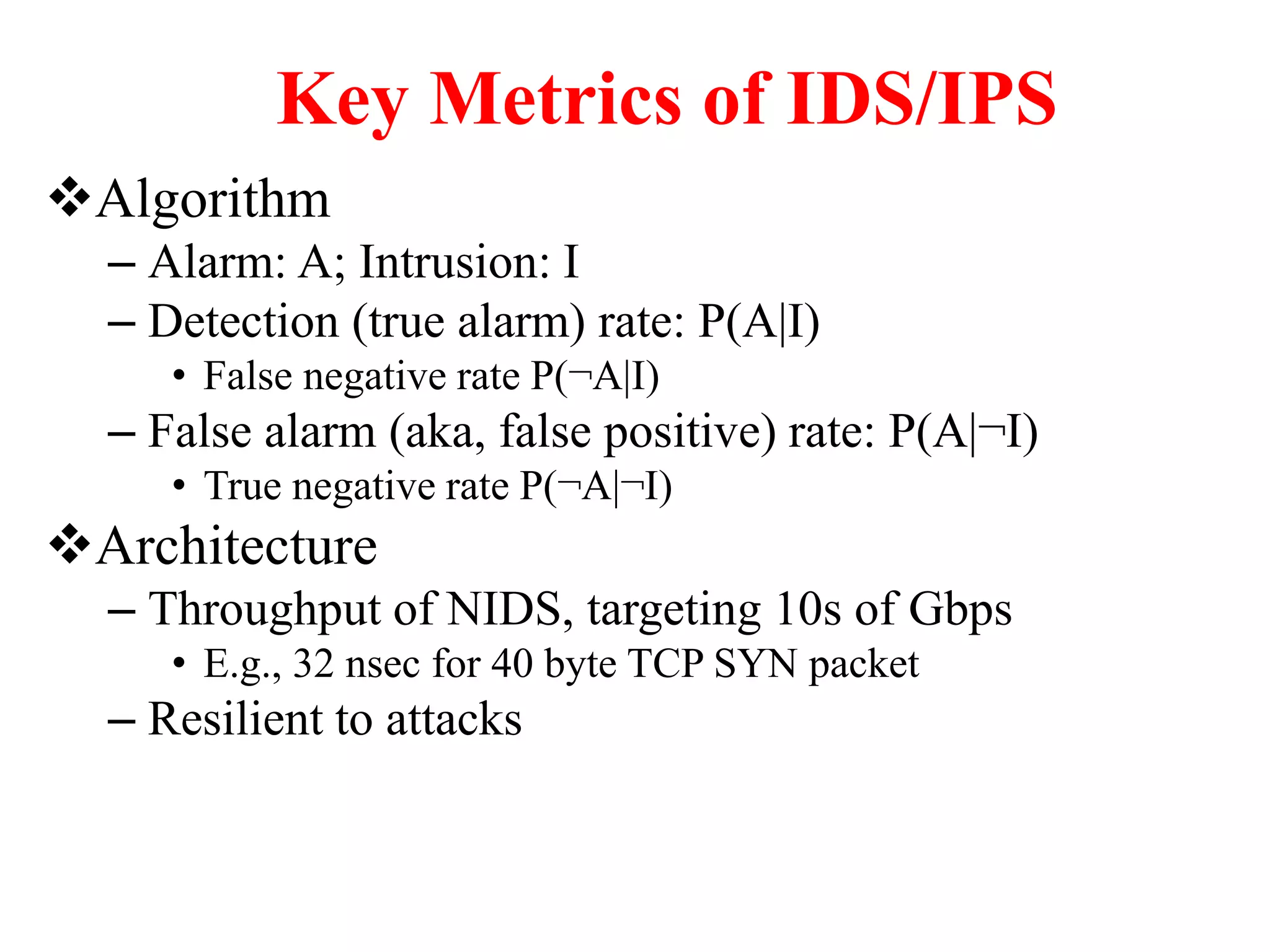 Key Metrics of IDS/IPS
Algorithm
– Alarm: A; Intrusion: I
– Detection (true alarm) rate: P(A|I)
• False negative rate P(¬A|I)
– False alarm (aka, false positive) rate: P(A|¬I)
• True negative rate P(¬A|¬I)
Architecture
– Throughput of NIDS, targeting 10s of Gbps
• E.g., 32 nsec for 40 byte TCP SYN packet
– Resilient to attacks
 