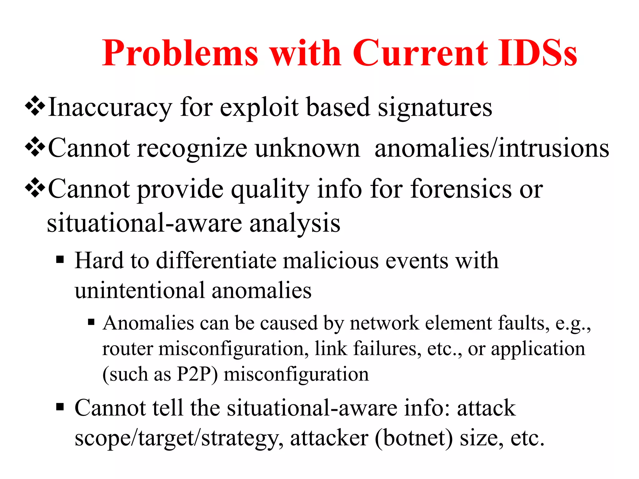 Problems with Current IDSs
Inaccuracy for exploit based signatures
Cannot recognize unknown anomalies/intrusions
Cannot provide quality info for forensics or
situational-aware analysis
 Hard to differentiate malicious events with
unintentional anomalies
 Anomalies can be caused by network element faults, e.g.,
router misconfiguration, link failures, etc., or application
(such as P2P) misconfiguration
 Cannot tell the situational-aware info: attack
scope/target/strategy, attacker (botnet) size, etc.
 