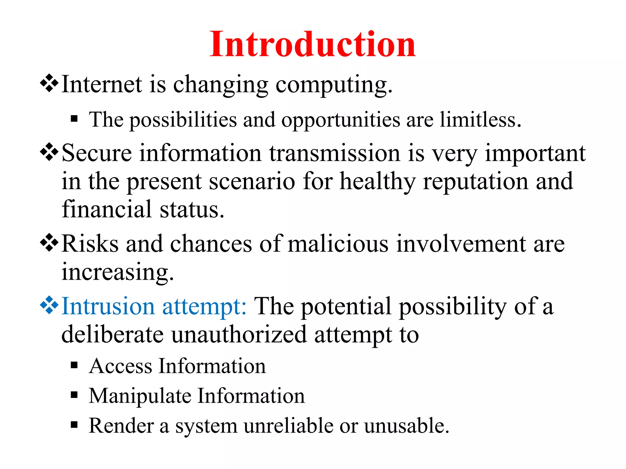 Introduction
Internet is changing computing.
 The possibilities and opportunities are limitless.
Secure information transmission is very important
in the present scenario for healthy reputation and
financial status.
Risks and chances of malicious involvement are
increasing.
Intrusion attempt: The potential possibility of a
deliberate unauthorized attempt to
 Access Information
 Manipulate Information
 Render a system unreliable or unusable.
 