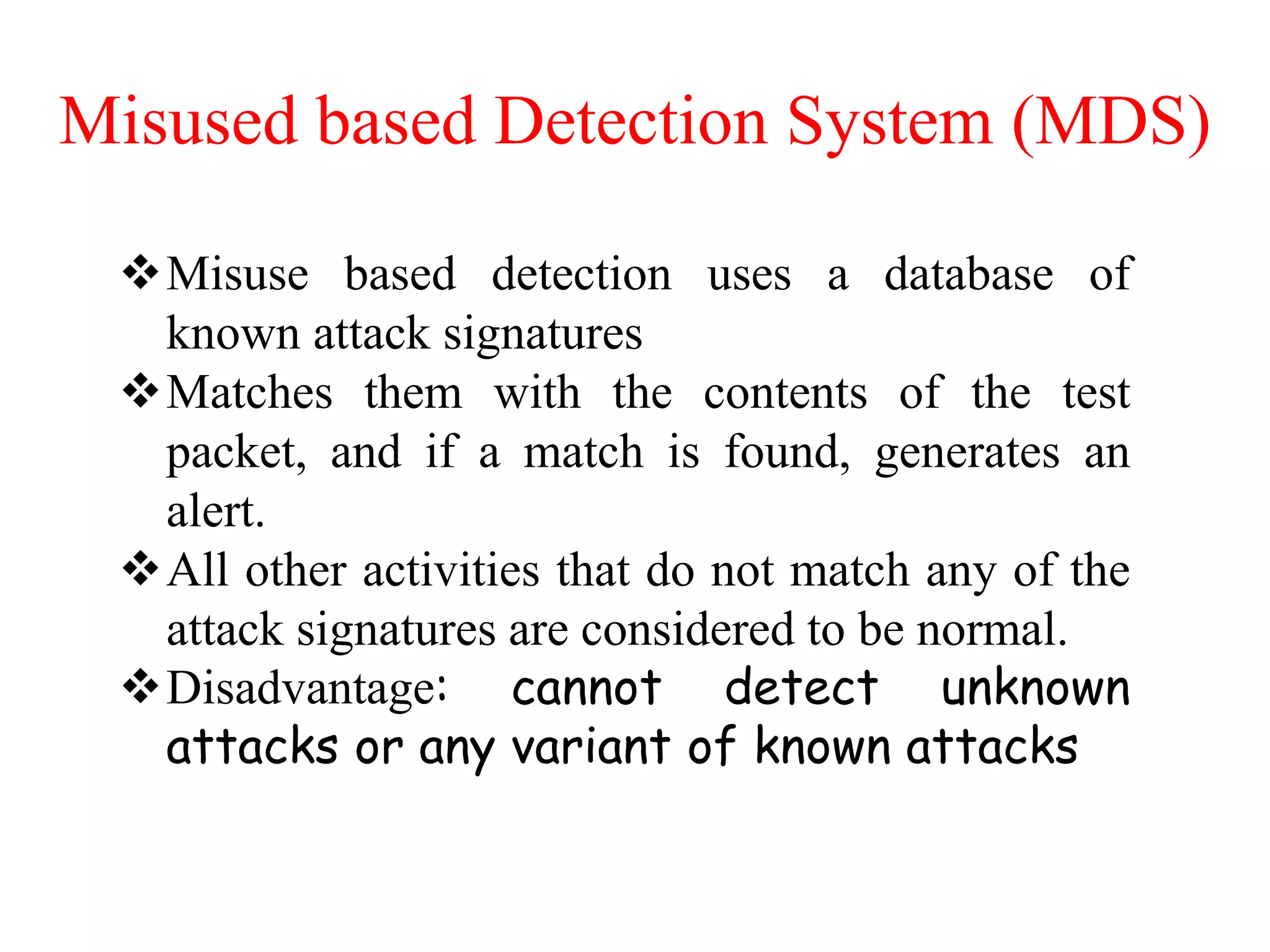 Misused based Detection System (MDS)
Misuse based detection uses a database of
known attack signatures
Matches them with the contents of the test
packet, and if a match is found, generates an
alert.
All other activities that do not match any of the
attack signatures are considered to be normal.
Disadvantage: cannot detect unknown
attacks or any variant of known attacks
 