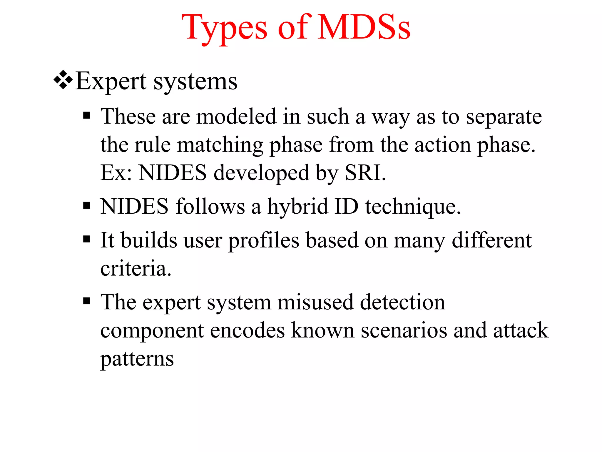 Types of MDSs
Expert systems
 These are modeled in such a way as to separate
the rule matching phase from the action phase.
Ex: NIDES developed by SRI.
 NIDES follows a hybrid ID technique.
 It builds user profiles based on many different
criteria.
 The expert system misused detection
component encodes known scenarios and attack
patterns
 