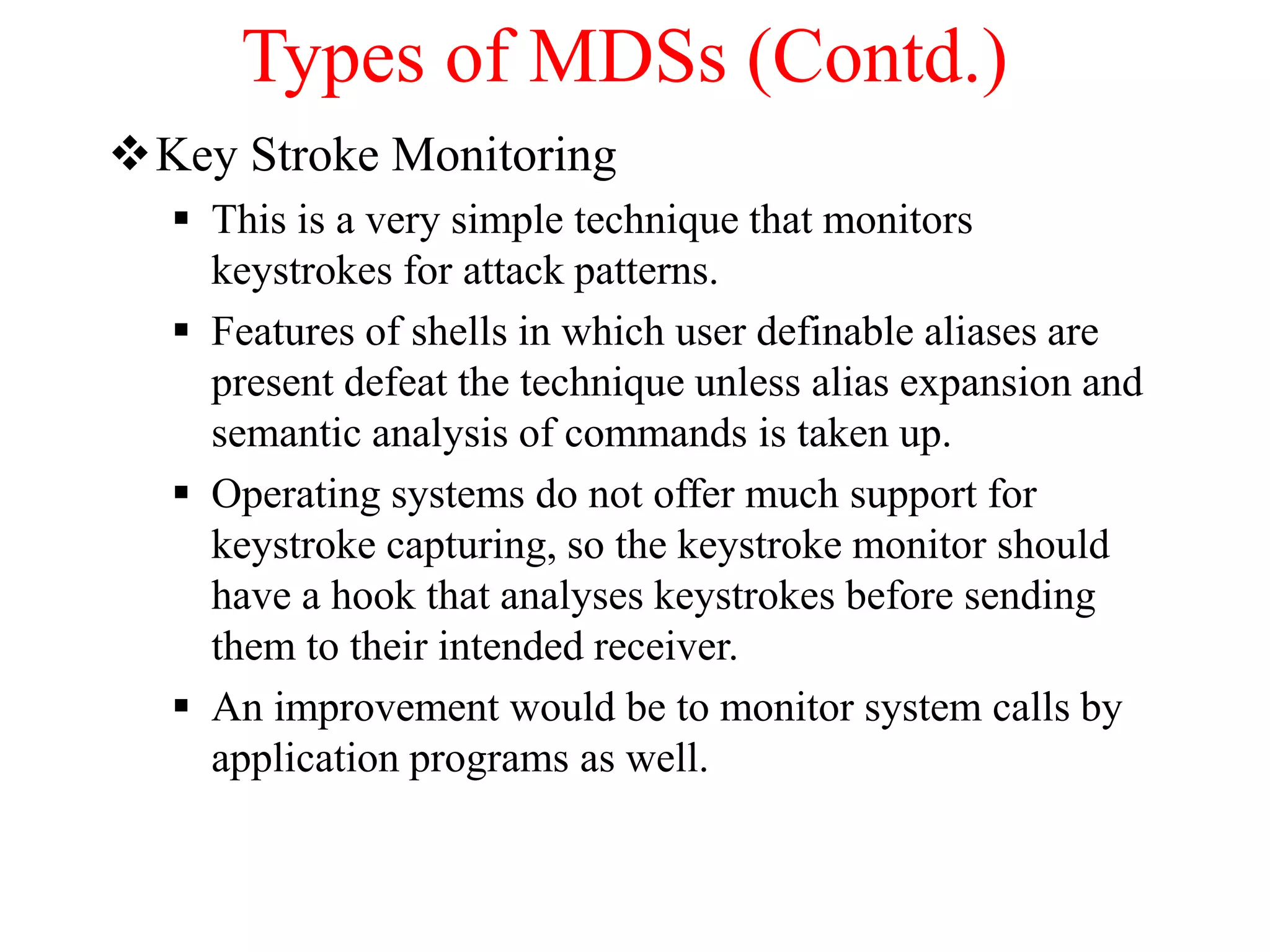 Types of MDSs (Contd.)
Key Stroke Monitoring
 This is a very simple technique that monitors
keystrokes for attack patterns.
 Features of shells in which user definable aliases are
present defeat the technique unless alias expansion and
semantic analysis of commands is taken up.
 Operating systems do not offer much support for
keystroke capturing, so the keystroke monitor should
have a hook that analyses keystrokes before sending
them to their intended receiver.
 An improvement would be to monitor system calls by
application programs as well.
 