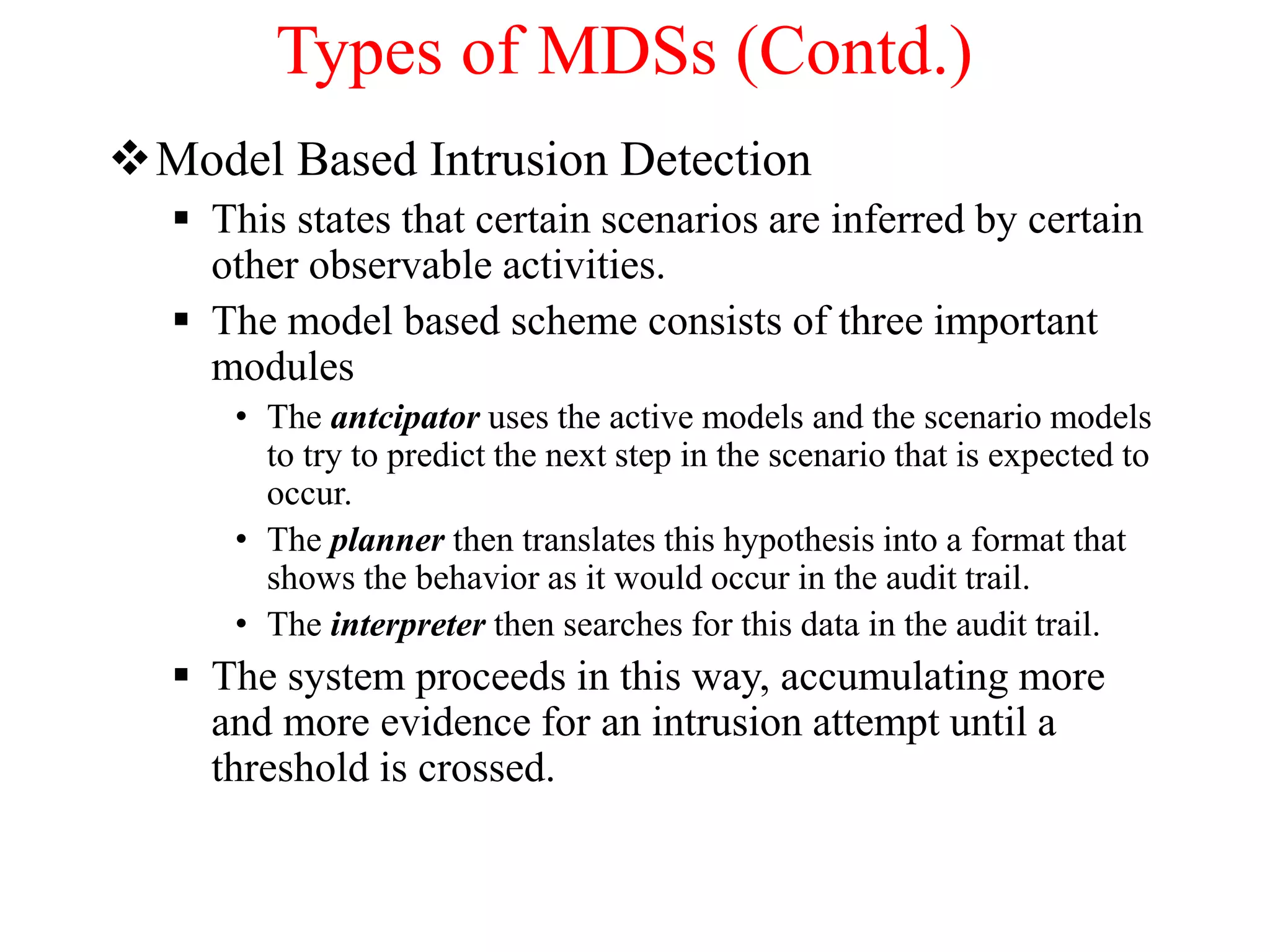 Types of MDSs (Contd.)
Model Based Intrusion Detection
 This states that certain scenarios are inferred by certain
other observable activities.
 The model based scheme consists of three important
modules
• The antcipator uses the active models and the scenario models
to try to predict the next step in the scenario that is expected to
occur.
• The planner then translates this hypothesis into a format that
shows the behavior as it would occur in the audit trail.
• The interpreter then searches for this data in the audit trail.
 The system proceeds in this way, accumulating more
and more evidence for an intrusion attempt until a
threshold is crossed.
 