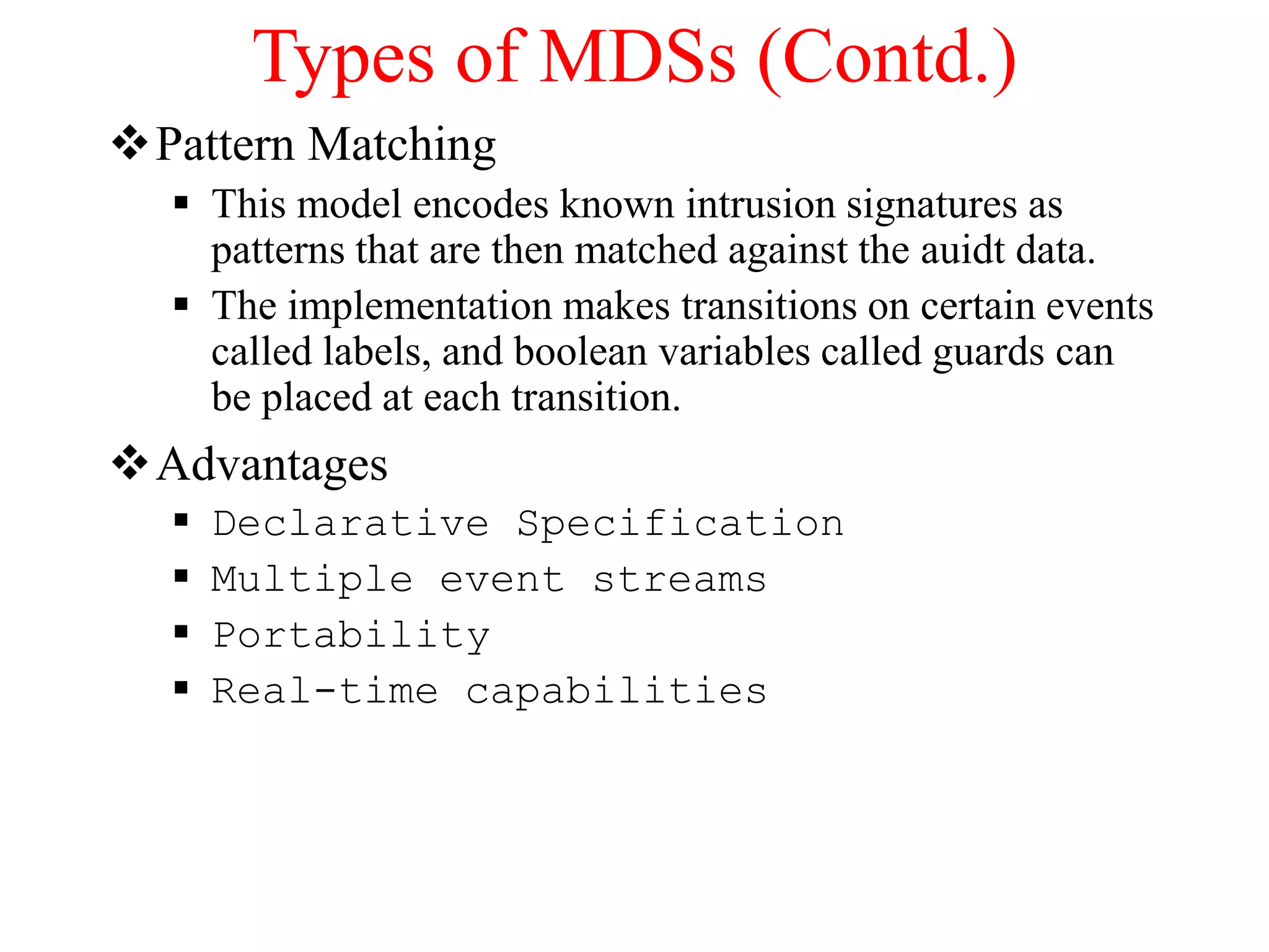 Types of MDSs (Contd.)
Pattern Matching
 This model encodes known intrusion signatures as
patterns that are then matched against the auidt data.
 The implementation makes transitions on certain events
called labels, and boolean variables called guards can
be placed at each transition.
Advantages
 Declarative Specification
 Multiple event streams
 Portability
 Real-time capabilities
 