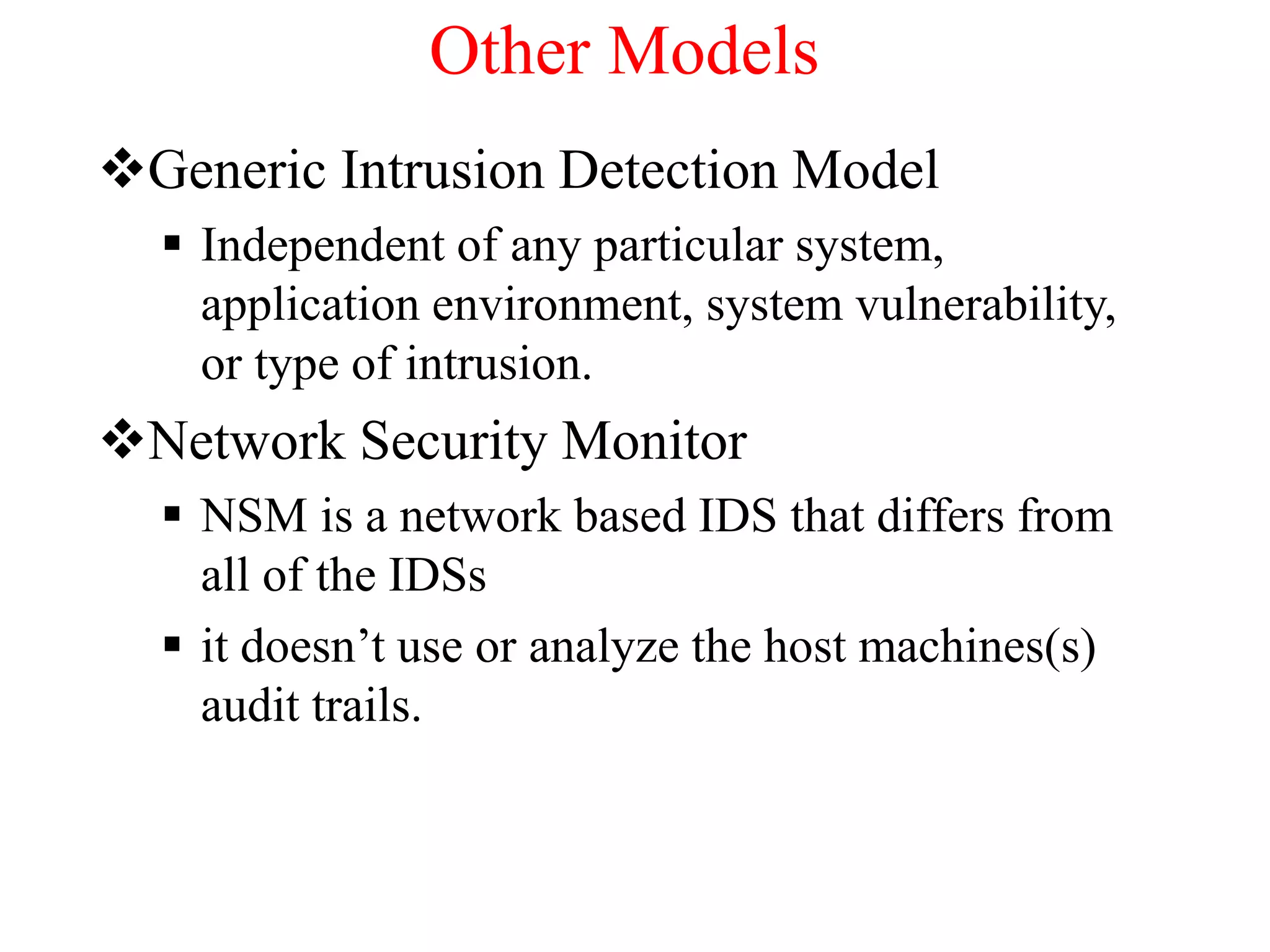 Other Models
Generic Intrusion Detection Model
 Independent of any particular system,
application environment, system vulnerability,
or type of intrusion.
Network Security Monitor
 NSM is a network based IDS that differs from
all of the IDSs
 it doesn’t use or analyze the host machines(s)
audit trails.
 