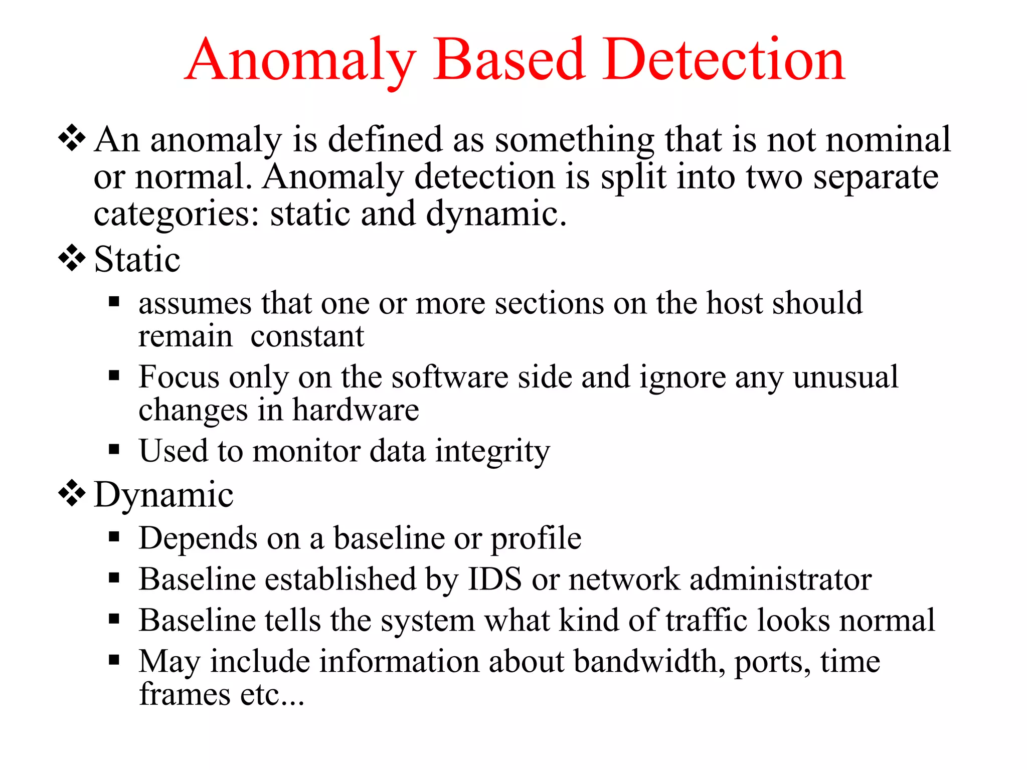 Anomaly Based Detection
An anomaly is defined as something that is not nominal
or normal. Anomaly detection is split into two separate
categories: static and dynamic.
Static
 assumes that one or more sections on the host should
remain constant
 Focus only on the software side and ignore any unusual
changes in hardware
 Used to monitor data integrity
Dynamic
 Depends on a baseline or profile
 Baseline established by IDS or network administrator
 Baseline tells the system what kind of traffic looks normal
 May include information about bandwidth, ports, time
frames etc...
 