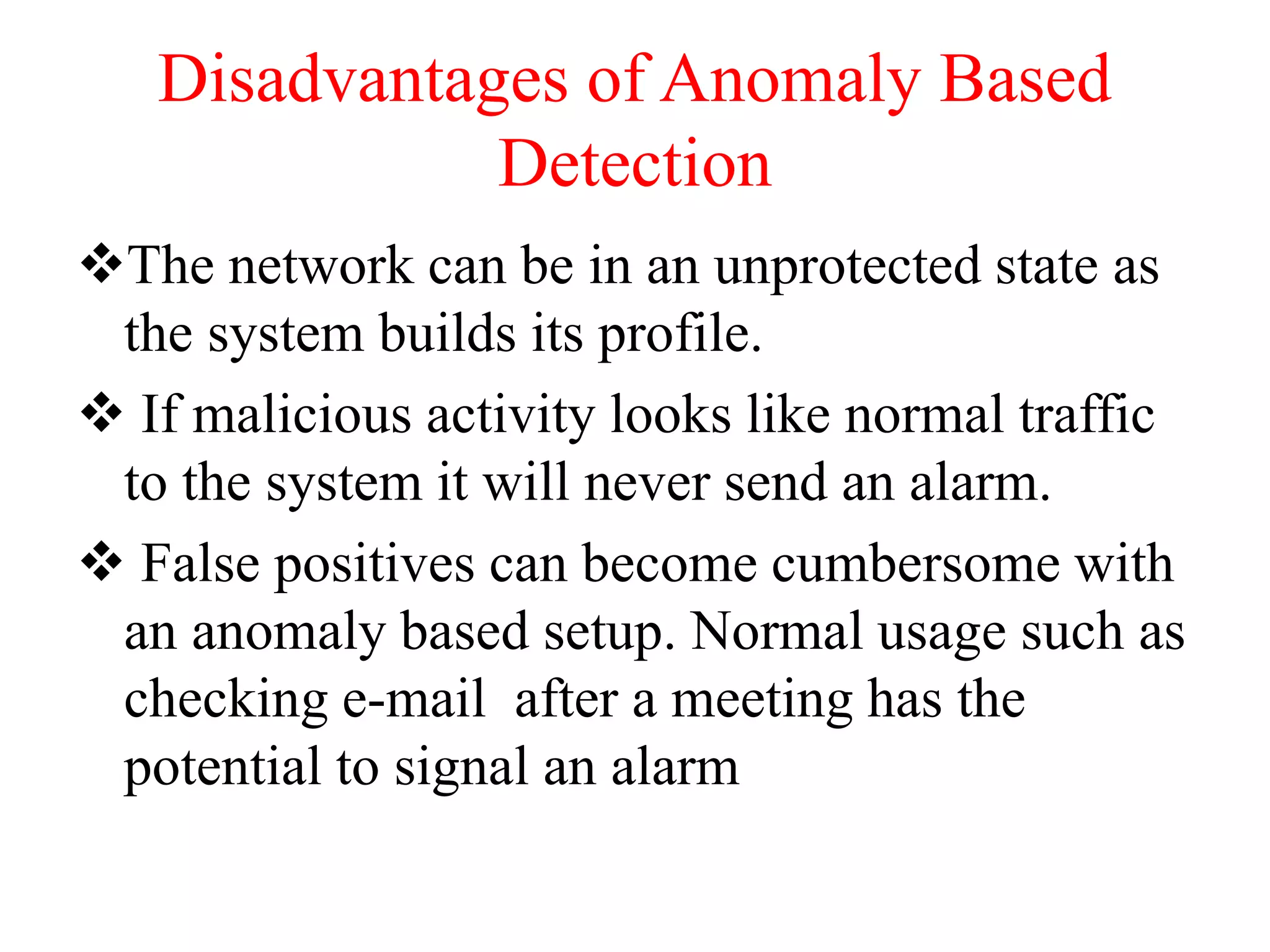 Disadvantages of Anomaly Based
Detection
The network can be in an unprotected state as
the system builds its profile.
 If malicious activity looks like normal traffic
to the system it will never send an alarm.
 False positives can become cumbersome with
an anomaly based setup. Normal usage such as
checking e-mail after a meeting has the
potential to signal an alarm
 