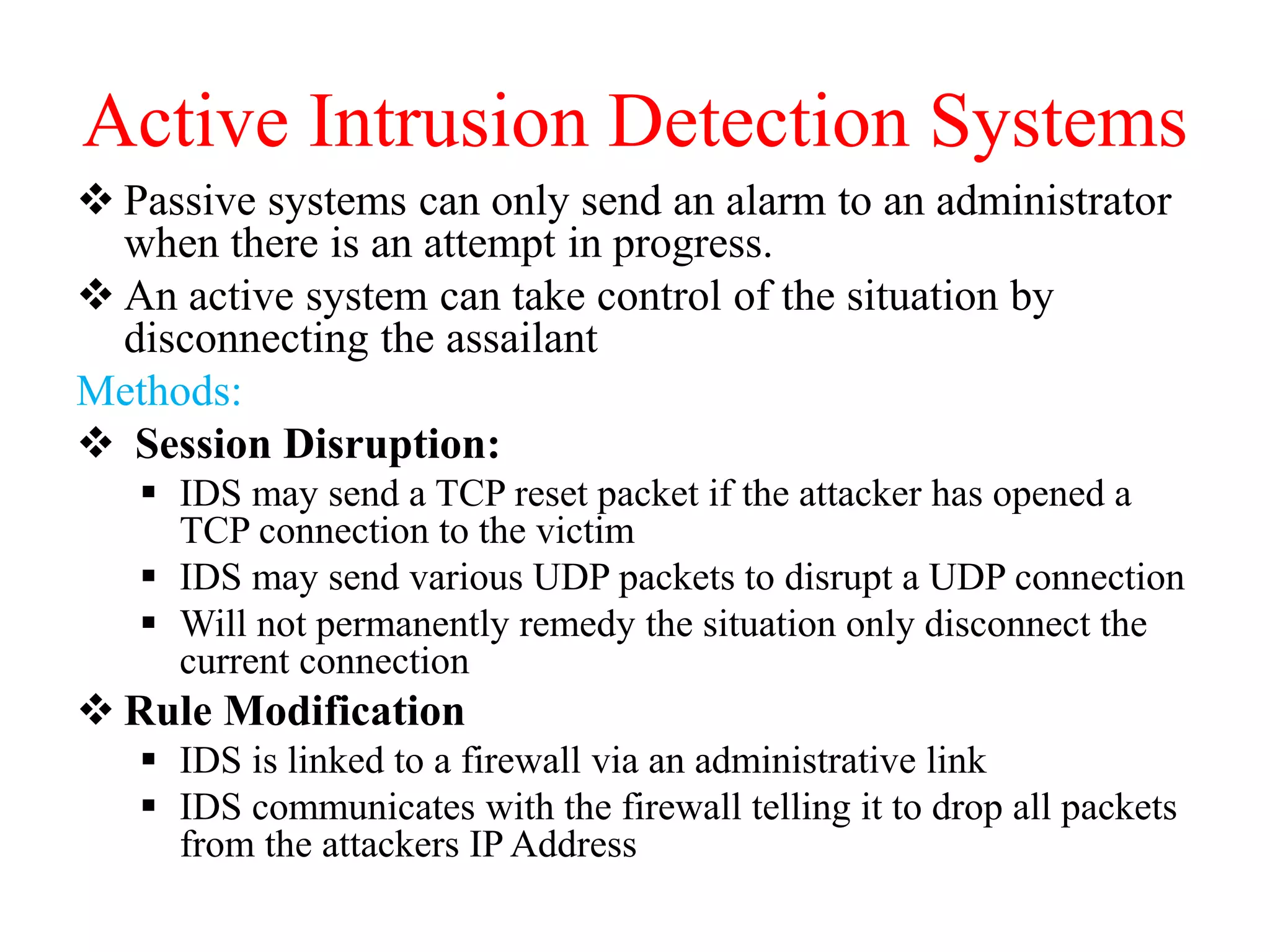 Active Intrusion Detection Systems
 Passive systems can only send an alarm to an administrator
when there is an attempt in progress.
 An active system can take control of the situation by
disconnecting the assailant
Methods:
 Session Disruption:
 IDS may send a TCP reset packet if the attacker has opened a
TCP connection to the victim
 IDS may send various UDP packets to disrupt a UDP connection
 Will not permanently remedy the situation only disconnect the
current connection
 Rule Modification
 IDS is linked to a firewall via an administrative link
 IDS communicates with the firewall telling it to drop all packets
from the attackers IP Address
 