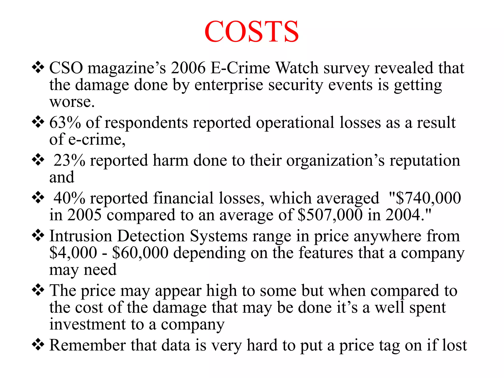 COSTS
 CSO magazine’s 2006 E-Crime Watch survey revealed that
the damage done by enterprise security events is getting
worse.
 63% of respondents reported operational losses as a result
of e-crime,
 23% reported harm done to their organization’s reputation
and
 40% reported financial losses, which averaged "$740,000
in 2005 compared to an average of $507,000 in 2004."
 Intrusion Detection Systems range in price anywhere from
$4,000 - $60,000 depending on the features that a company
may need
 The price may appear high to some but when compared to
the cost of the damage that may be done it’s a well spent
investment to a company
 Remember that data is very hard to put a price tag on if lost
 
