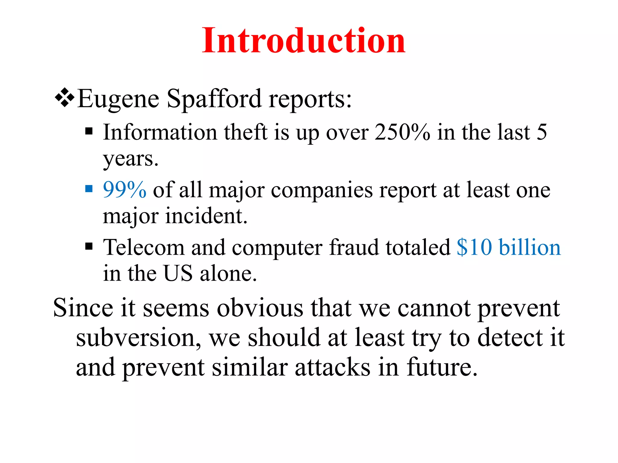 Introduction
Eugene Spafford reports:
 Information theft is up over 250% in the last 5
years.
 99% of all major companies report at least one
major incident.
 Telecom and computer fraud totaled $10 billion
in the US alone.
Since it seems obvious that we cannot prevent
subversion, we should at least try to detect it
and prevent similar attacks in future.
 