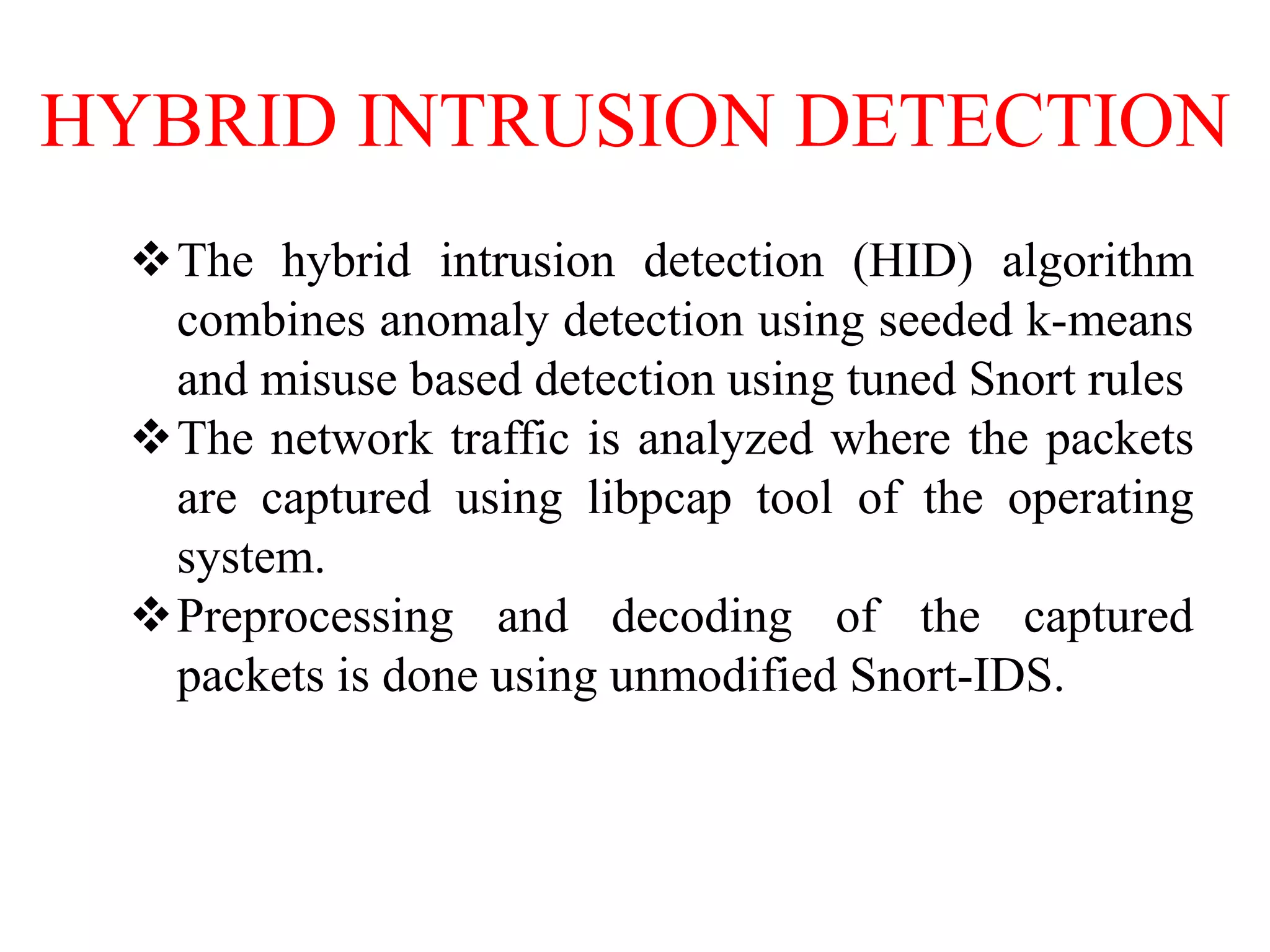HYBRID INTRUSION DETECTION
The hybrid intrusion detection (HID) algorithm
combines anomaly detection using seeded k-means
and misuse based detection using tuned Snort rules
The network traffic is analyzed where the packets
are captured using libpcap tool of the operating
system.
Preprocessing and decoding of the captured
packets is done using unmodified Snort-IDS.
 