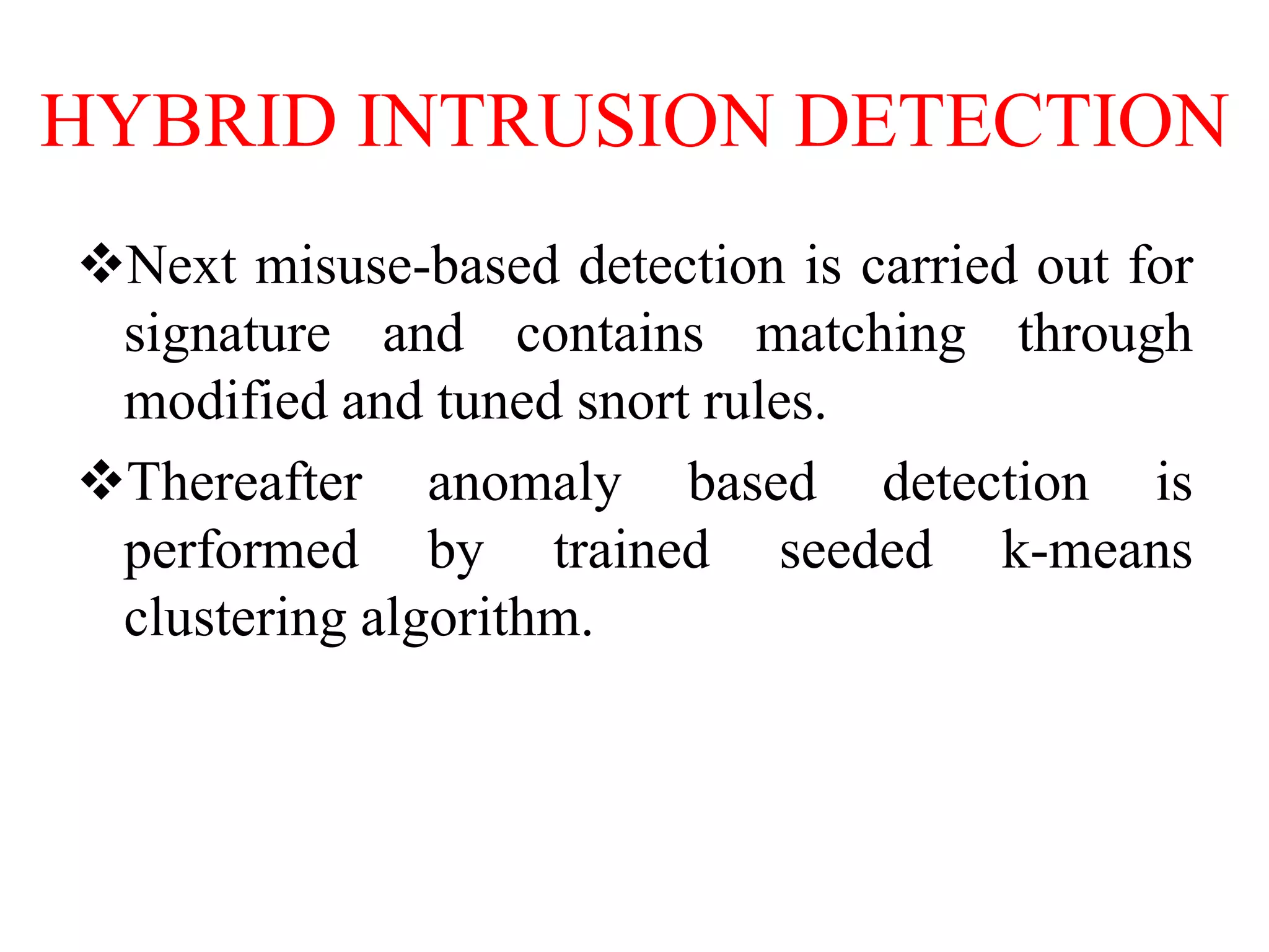 HYBRID INTRUSION DETECTION
Next misuse-based detection is carried out for
signature and contains matching through
modified and tuned snort rules.
Thereafter anomaly based detection is
performed by trained seeded k-means
clustering algorithm.
 