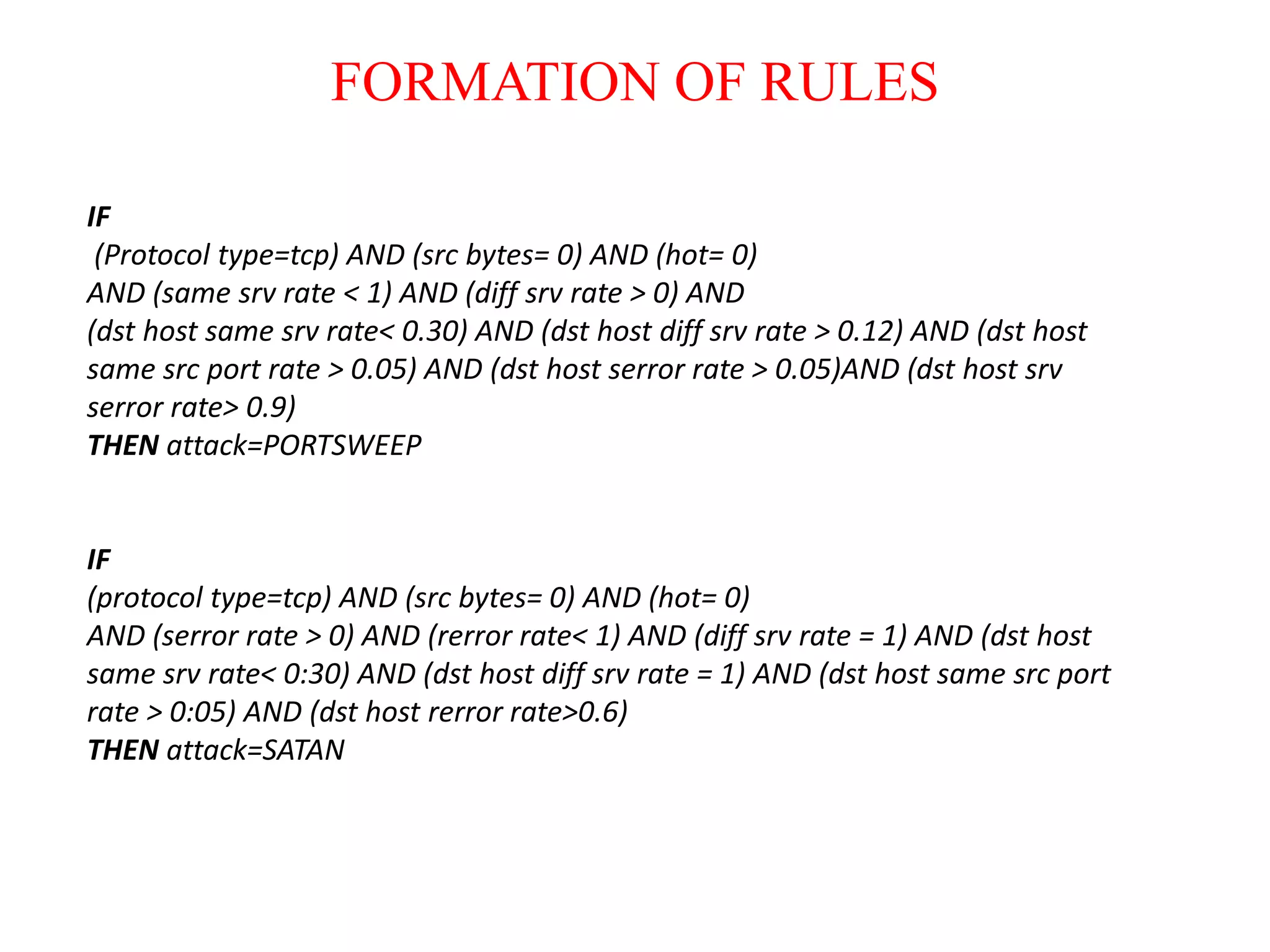 FORMATION OF RULES
IF
(Protocol type=tcp) AND (src bytes= 0) AND (hot= 0)
AND (same srv rate < 1) AND (diff srv rate > 0) AND
(dst host same srv rate< 0.30) AND (dst host diff srv rate > 0.12) AND (dst host
same src port rate > 0.05) AND (dst host serror rate > 0.05)AND (dst host srv
serror rate> 0.9)
THEN attack=PORTSWEEP
IF
(protocol type=tcp) AND (src bytes= 0) AND (hot= 0)
AND (serror rate > 0) AND (rerror rate< 1) AND (diff srv rate = 1) AND (dst host
same srv rate< 0:30) AND (dst host diff srv rate = 1) AND (dst host same src port
rate > 0:05) AND (dst host rerror rate>0.6)
THEN attack=SATAN
 
