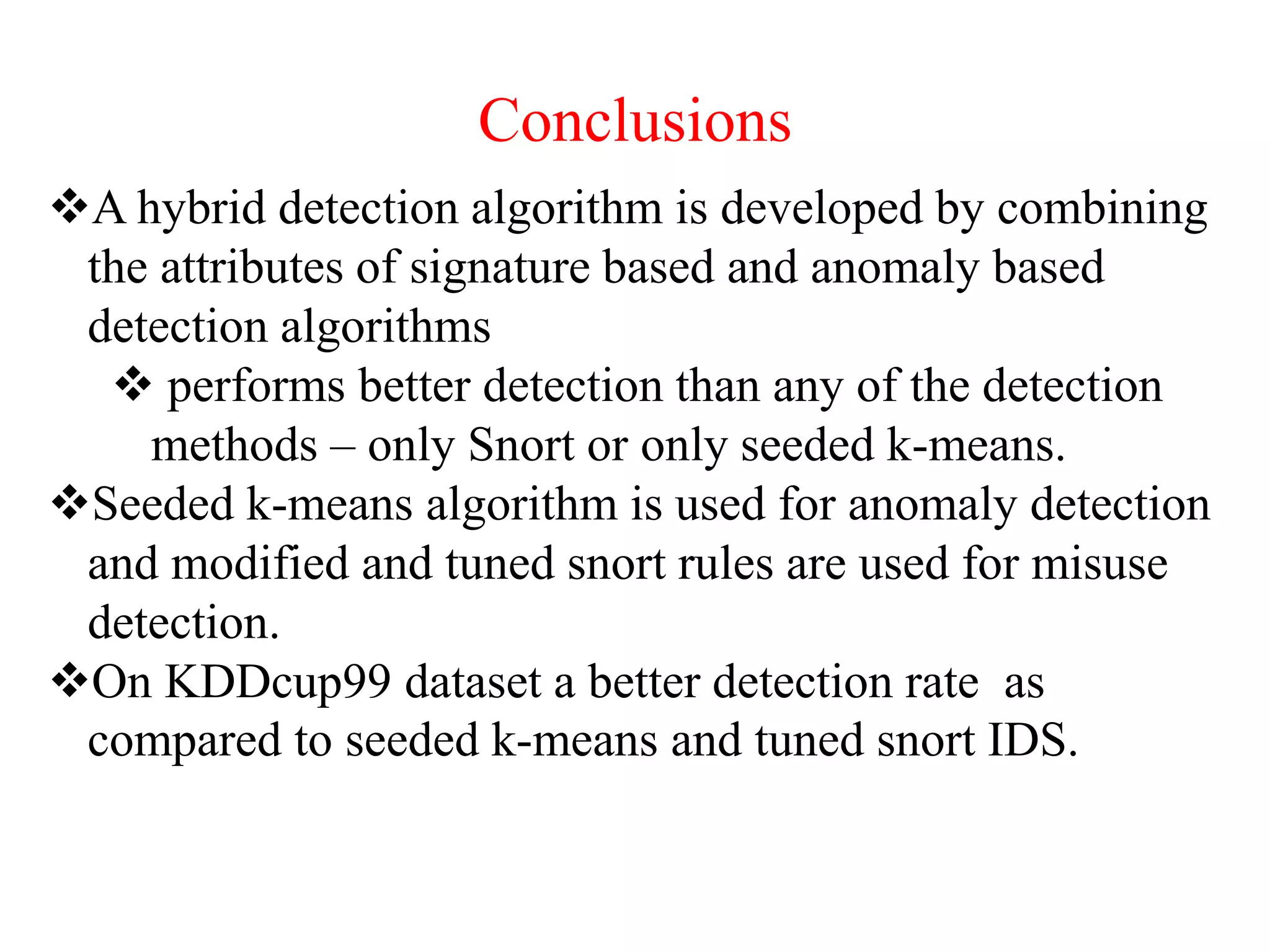 Conclusions
A hybrid detection algorithm is developed by combining
the attributes of signature based and anomaly based
detection algorithms
 performs better detection than any of the detection
methods – only Snort or only seeded k-means.
Seeded k-means algorithm is used for anomaly detection
and modified and tuned snort rules are used for misuse
detection.
On KDDcup99 dataset a better detection rate as
compared to seeded k-means and tuned snort IDS.
 