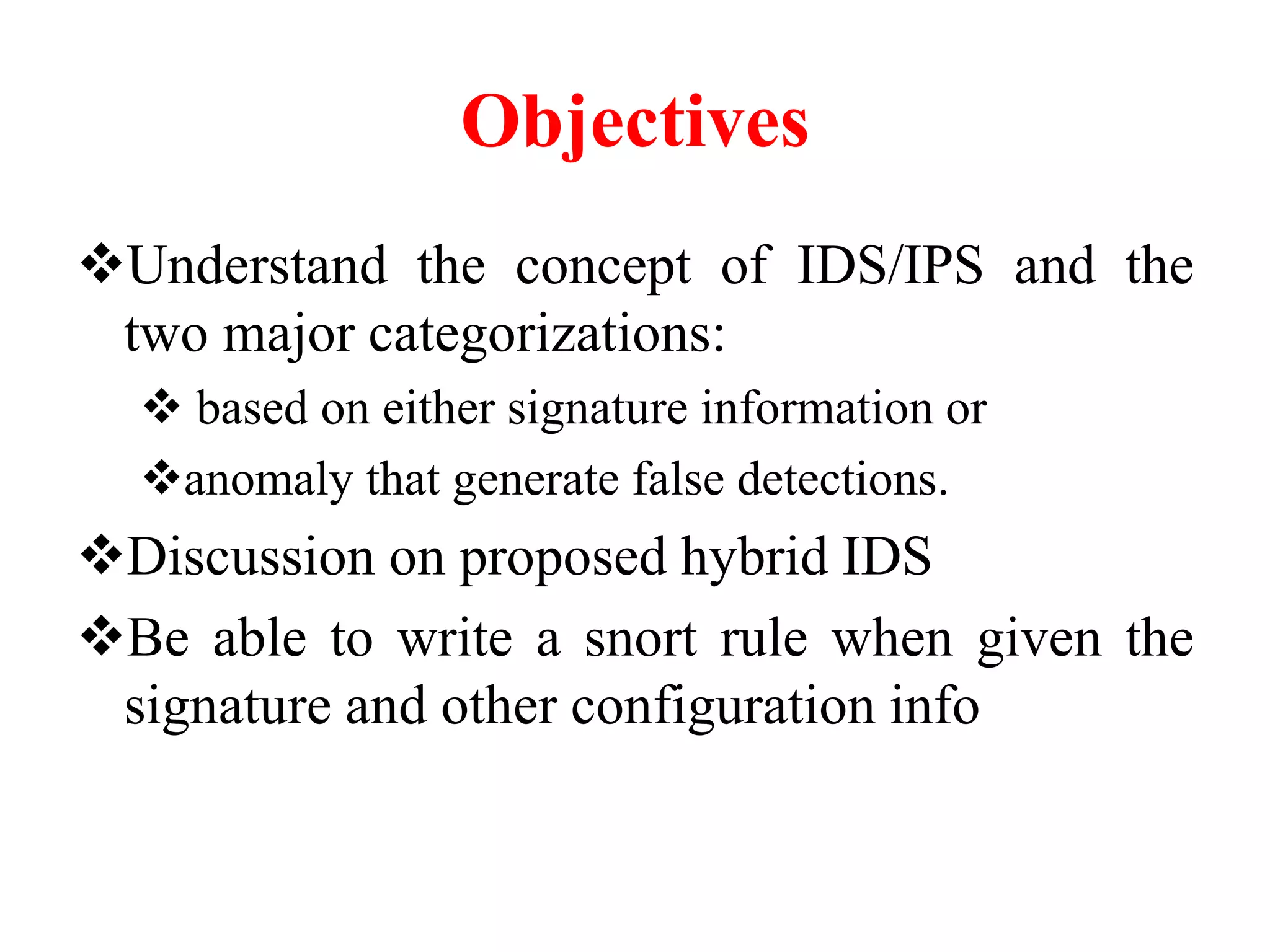 Objectives
Understand the concept of IDS/IPS and the
two major categorizations:
 based on either signature information or
anomaly that generate false detections.
Discussion on proposed hybrid IDS
Be able to write a snort rule when given the
signature and other configuration info
 