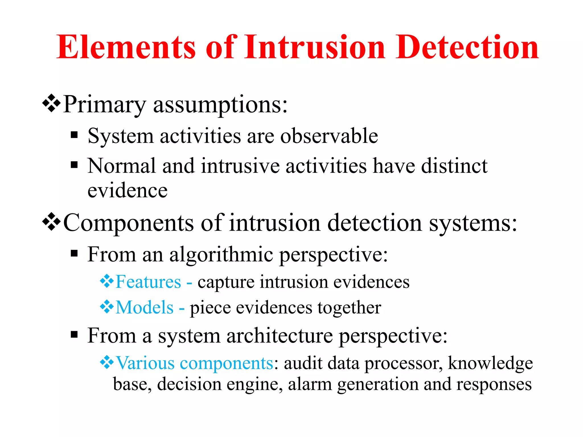 Elements of Intrusion Detection
Primary assumptions:
 System activities are observable
 Normal and intrusive activities have distinct
evidence
Components of intrusion detection systems:
 From an algorithmic perspective:
Features - capture intrusion evidences
Models - piece evidences together
 From a system architecture perspective:
Various components: audit data processor, knowledge
base, decision engine, alarm generation and responses
 