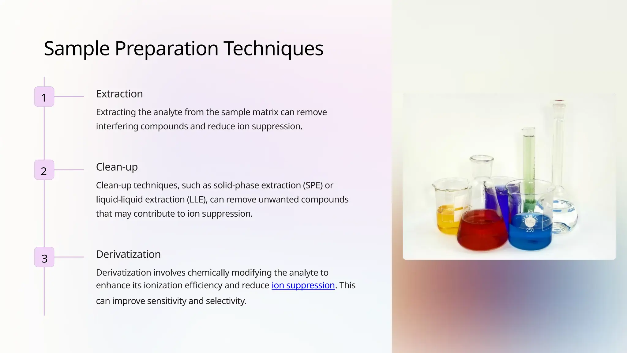 Sample Preparation Techniques
Extraction
Extracting the analyte from the sample matrix can remove
interfering compounds and reduce ion suppression.
Clean-up
Clean-up techniques, such as solid-phase extraction (SPE) or
liquid-liquid extraction (LLE), can remove unwanted compounds
that may contribute to ion suppression.
Derivatization
Derivatization involves chemically modifying the analyte to
enhance its ionization efficiency and reduce ion suppression. This
can improve sensitivity and selectivity.
1
2
3
 