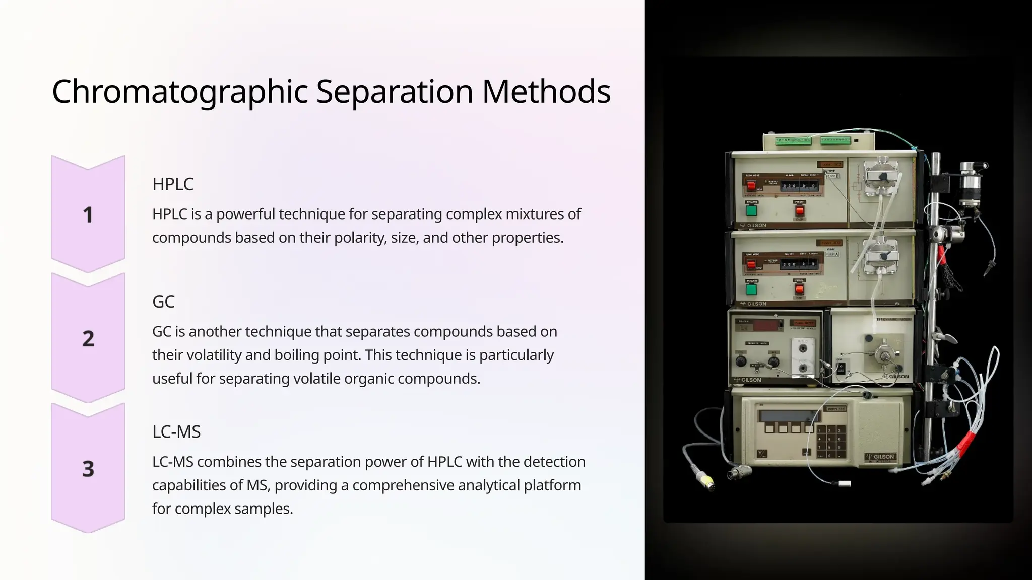 Chromatographic Separation Methods
HPLC
HPLC is a powerful technique for separating complex mixtures of
compounds based on their polarity, size, and other properties.
GC
GC is another technique that separates compounds based on
their volatility and boiling point. This technique is particularly
useful for separating volatile organic compounds.
LC-MS
LC-MS combines the separation power of HPLC with the detection
capabilities of MS, providing a comprehensive analytical platform
for complex samples.
 