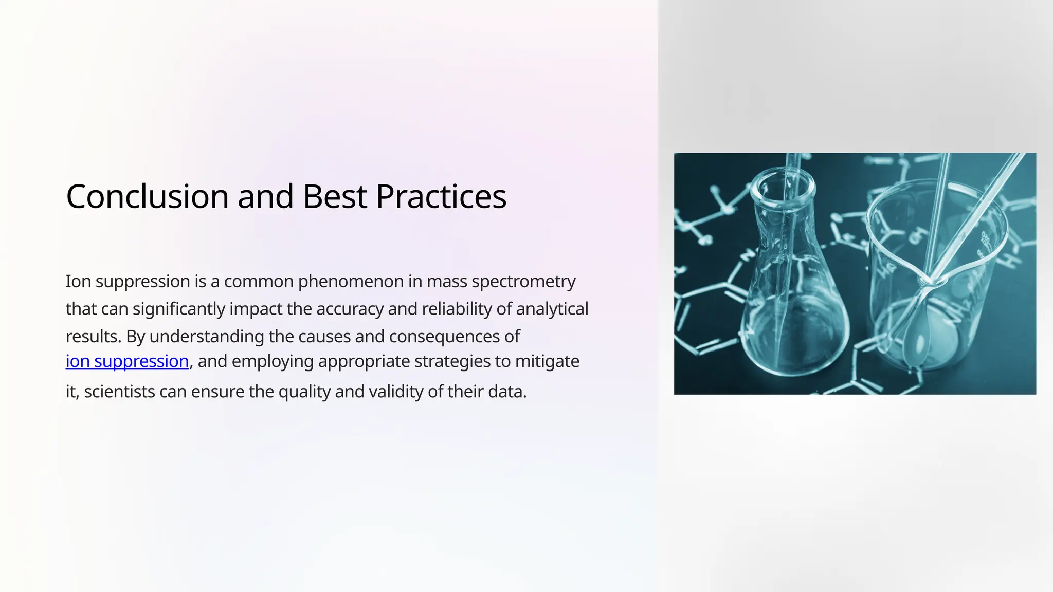 Conclusion and Best Practices
Ion suppression is a common phenomenon in mass spectrometry
that can significantly impact the accuracy and reliability of analytical
results. By understanding the causes and consequences of
ion suppression, and employing appropriate strategies to mitigate
it, scientists can ensure the quality and validity of their data.
 