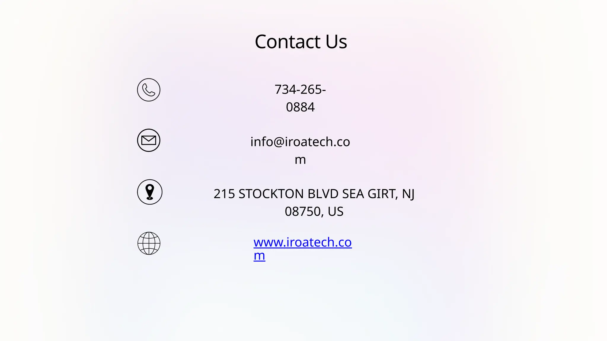 Contact Us
734-265-
0884
info@iroatech.co
m
215 STOCKTON BLVD SEA GIRT, NJ
08750, US
www.iroatech.co
m
 