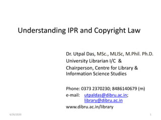 Understanding IPR and Copyright Law
Dr. Utpal Das, MSc., MLISc, M.Phil. Ph.D.
University Librarian I/C &
Chairperson, Centre for Library &
Information Science Studies
Phone: 0373 2370230; 8486140679 (m)
e-mail: utpaldas@dibru.ac.in;
library@dibru.ac.in
www.dibru.ac.in/library
6/26/2020 1
 