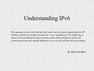 Understanding IPv6

The upsurge in use of the Internet has lead to an increased requirement for IP
numbers,which are rapidly running out. A new standard for IP numbering is
about to be introduced to help overcome some of the limitations of the old
system and to provide enough addresses to see us all well into the next century.



                                                            By Shireesh Bhat
 