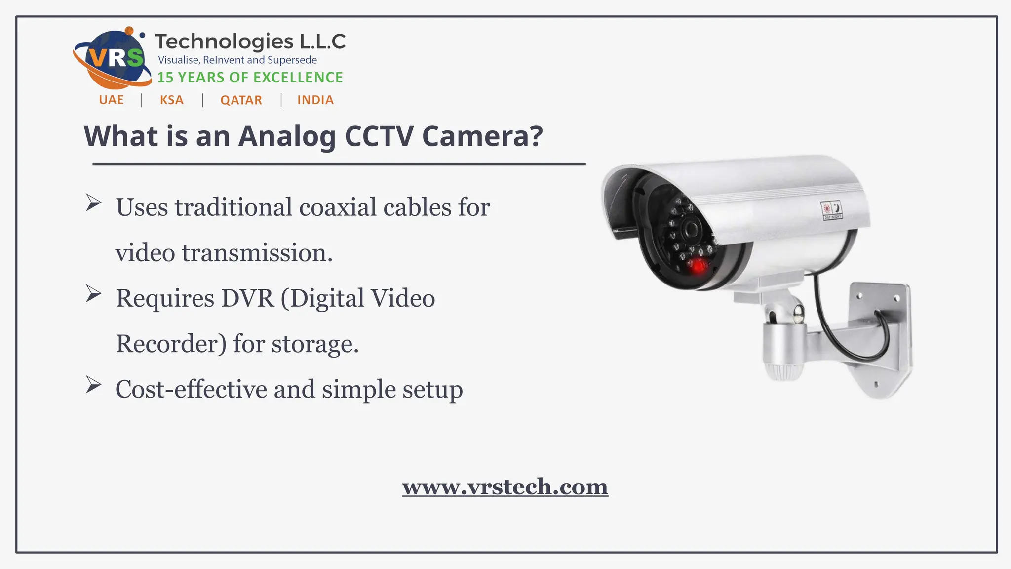 What is an Analog CCTV Camera?
 Uses traditional coaxial cables for
video transmission.
 Requires DVR (Digital Video
Recorder) for storage.
 Cost-effective and simple setup
www.vrstech.com
 