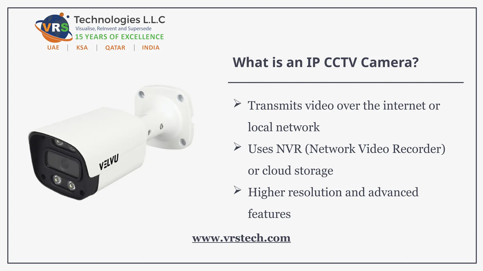 What is an IP CCTV Camera?
 Transmits video over the internet or
local network
 Uses NVR (Network Video Recorder)
or cloud storage
 Higher resolution and advanced
features
www.vrstech.com
 