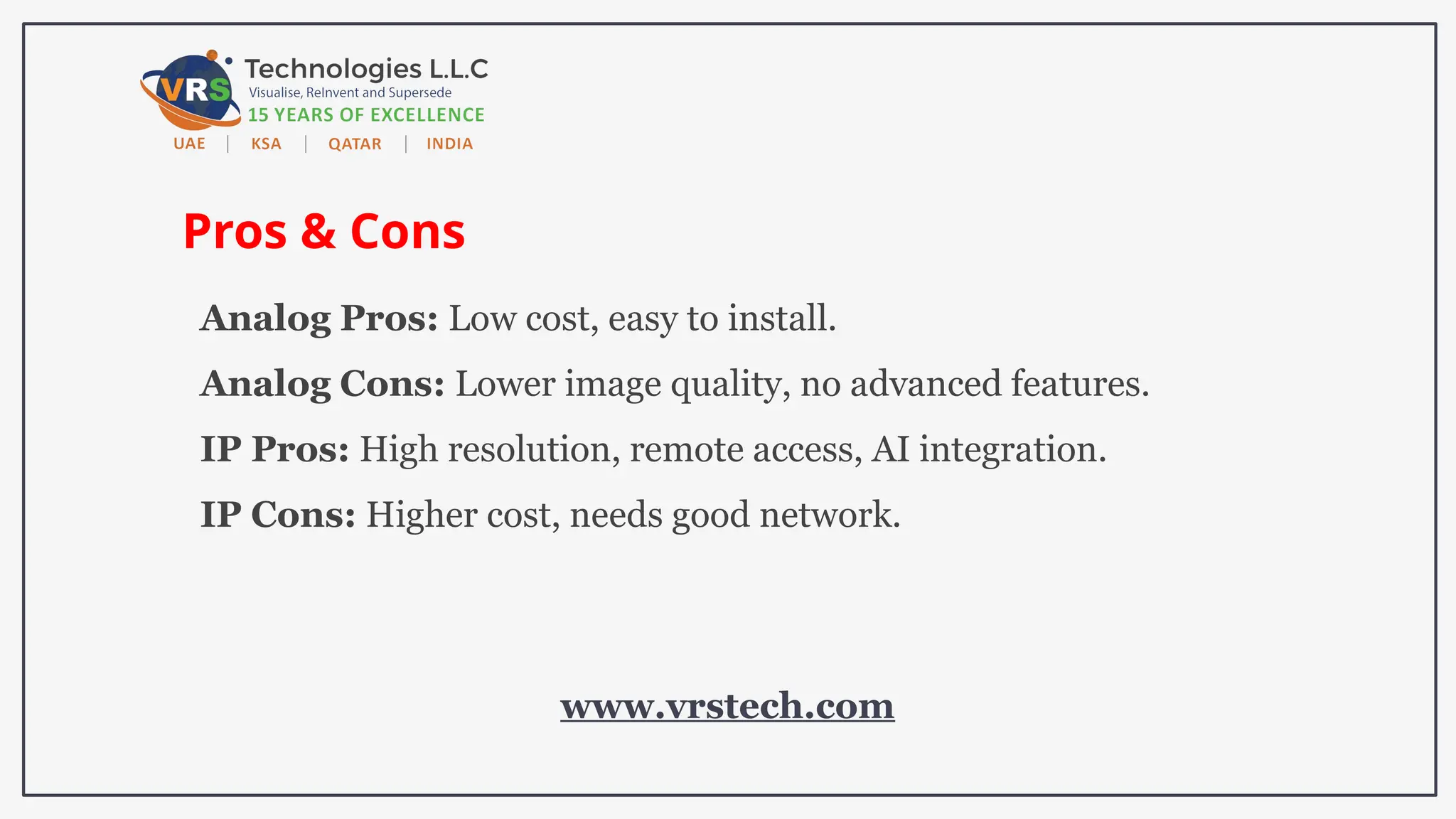 Pros & Cons
Analog Pros: Low cost, easy to install.
Analog Cons: Lower image quality, no advanced features.
IP Pros: High resolution, remote access, AI integration.
IP Cons: Higher cost, needs good network.
www.vrstech.com
 