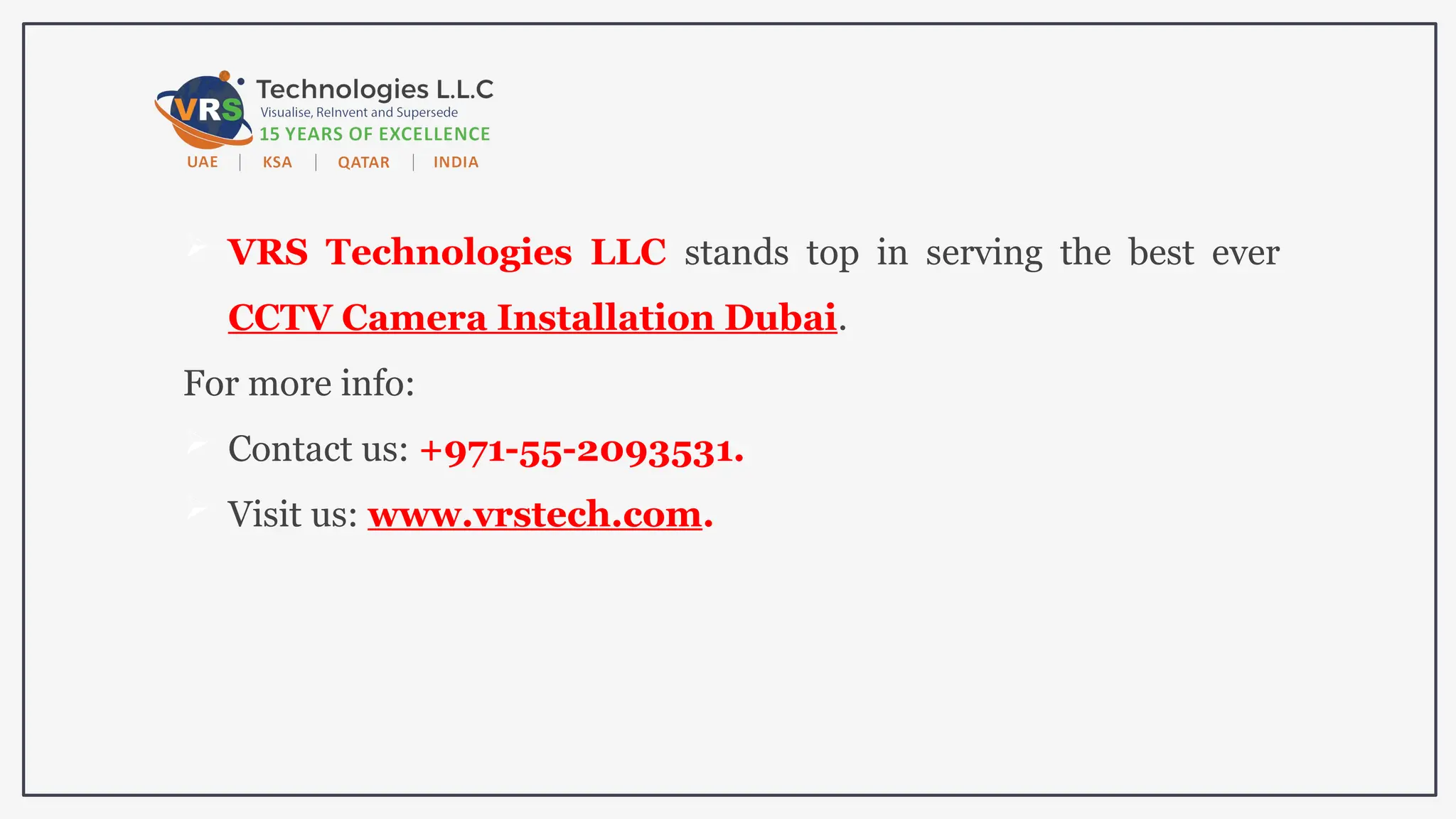 VRS Technologies LLC stands top in serving the best ever
CCTV Camera Installation Dubai.
For more info:
 Contact us: +971-55-2093531.
 Visit us: www.vrstech.com.
 