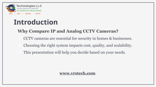 Introduction
Why Compare IP and Analog CCTV Cameras?
 CCTV cameras are essential for security in homes & businesses.
 Choosing the right system impacts cost, quality, and scalability.
 This presentation will help you decide based on your needs.
www.vrstech.com
 