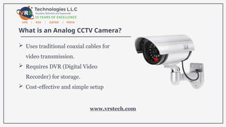 What is an Analog CCTV Camera?
 Uses traditional coaxial cables for
video transmission.
 Requires DVR (Digital Video
Recorder) for storage.
 Cost-effective and simple setup
www.vrstech.com
 