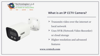 What is an IP CCTV Camera?
 Transmits video over the internet or
local network
 Uses NVR (Network Video Recorder)
or cloud storage
 Higher resolution and advanced
features
www.vrstech.com
 