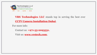  VRS Technologies LLC stands top in serving the best ever
CCTV Camera Installation Dubai.
For more info:
 Contact us: +971-55-2093531.
 Visit us: www.vrstech.com.
 