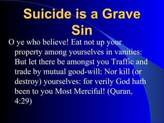 Suicide is a GraveSuicide is a Grave
SinSin
O ye who believe! Eat not up your
property among yourselves in vanities:
But let there be amongst you Traffic and
trade by mutual good-will: Nor kill (or
destroy) yourselves: for verily God hath
been to you Most Merciful! (Quran,
4:29)
 