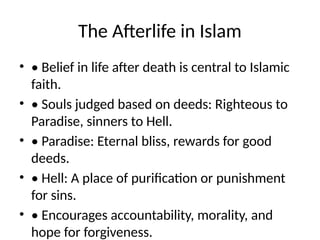 The Afterlife in Islam
• • Belief in life after death is central to Islamic
faith.
• • Souls judged based on deeds: Righteous to
Paradise, sinners to Hell.
• • Paradise: Eternal bliss, rewards for good
deeds.
• • Hell: A place of purification or punishment
for sins.
• • Encourages accountability, morality, and
hope for forgiveness.
 
