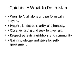 Guidance: What to Do in Islam
• • Worship Allah alone and perform daily
prayers.
• • Practice kindness, charity, and honesty.
• • Observe fasting and seek forgiveness.
• • Respect parents, neighbors, and community.
• • Gain knowledge and strive for self-
improvement.
 