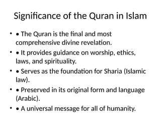 Significance of the Quran in Islam
• • The Quran is the final and most
comprehensive divine revelation.
• • It provides guidance on worship, ethics,
laws, and spirituality.
• • Serves as the foundation for Sharia (Islamic
law).
• • Preserved in its original form and language
(Arabic).
• • A universal message for all of humanity.
 