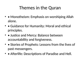 Themes in the Quran
• • Monotheism: Emphasis on worshiping Allah
alone.
• • Guidance for Humanity: Moral and ethical
principles.
• • Justice and Mercy: Balance between
accountability and forgiveness.
• • Stories of Prophets: Lessons from the lives of
past messengers.
• • Afterlife: Descriptions of Paradise and Hell.
 