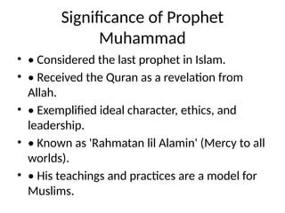 Significance of Prophet
Muhammad
• • Considered the last prophet in Islam.
• • Received the Quran as a revelation from
Allah.
• • Exemplified ideal character, ethics, and
leadership.
• • Known as 'Rahmatan lil Alamin' (Mercy to all
worlds).
• • His teachings and practices are a model for
Muslims.
 