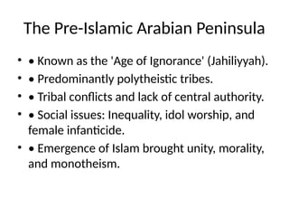 The Pre-Islamic Arabian Peninsula
• • Known as the 'Age of Ignorance' (Jahiliyyah).
• • Predominantly polytheistic tribes.
• • Tribal conflicts and lack of central authority.
• • Social issues: Inequality, idol worship, and
female infanticide.
• • Emergence of Islam brought unity, morality,
and monotheism.
 