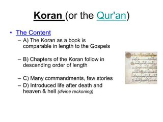 Koran (or the Qur'an)
• The Content
– A) The Koran as a book is
comparable in length to the Gospels
– B) Chapters of the Koran follow in
descending order of length
– C) Many commandments, few stories
– D) Introduced life after death and
heaven & hell (divine reckoning)
 
