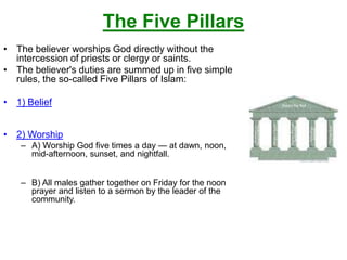 The Five Pillars
• The believer worships God directly without the
intercession of priests or clergy or saints.
• The believer's duties are summed up in five simple
rules, the so-called Five Pillars of Islam:
• 1) Belief
• 2) Worship
– A) Worship God five times a day — at dawn, noon,
mid-afternoon, sunset, and nightfall.
– B) All males gather together on Friday for the noon
prayer and listen to a sermon by the leader of the
community.
 