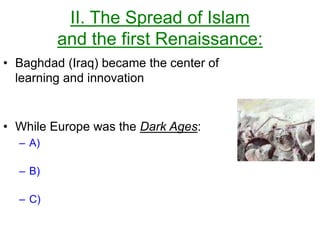II. The Spread of Islam
and the first Renaissance:
• Baghdad (Iraq) became the center of
learning and innovation
• While Europe was the Dark Ages:
– A)
– B)
– C)
 
