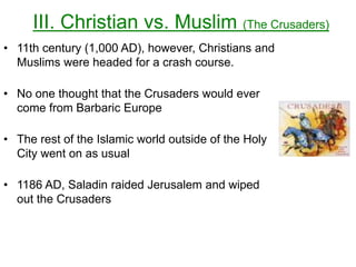 III. Christian vs. Muslim (The Crusaders)
• 11th century (1,000 AD), however, Christians and
Muslims were headed for a crash course.
• No one thought that the Crusaders would ever
come from Barbaric Europe
• The rest of the Islamic world outside of the Holy
City went on as usual
• 1186 AD, Saladin raided Jerusalem and wiped
out the Crusaders
 