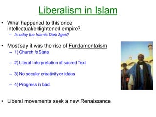 Liberalism in Islam
• What happened to this once
intellectual/enlightened empire?
– Is today the Islamic Dark Ages?
• Most say it was the rise of Fundamentalism
– 1) Church is State
– 2) Literal Interpretation of sacred Text
– 3) No secular creativity or ideas
– 4) Progress in bad
• Liberal movements seek a new Renaissance
 