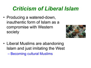 Criticism of Liberal Islam
• Producing a watered-down,
inauthentic form of Islam as a
compromise with Western
society
• Liberal Muslims are abandoning
Islam and just imitating the West
– Becoming cultural Muslims
 
