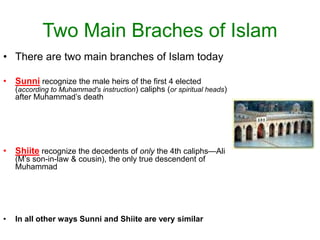 Two Main Braches of Islam
• There are two main branches of Islam today
• Sunni recognize the male heirs of the first 4 elected
(according to Muhammad's instruction) caliphs (or spiritual heads)
after Muhammad’s death
• Shiite recognize the decedents of only the 4th caliphs—Ali
(M’s son-in-law & cousin), the only true descendent of
Muhammad
• In all other ways Sunni and Shiite are very similar
 